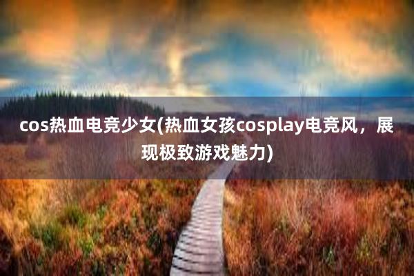 cos热血电竞少女(热血女孩cosplay电竞风，展现极致游戏魅力)