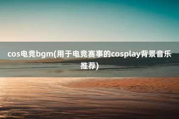 cos电竞bgm(用于电竞赛事的cosplay背景音乐推荐)