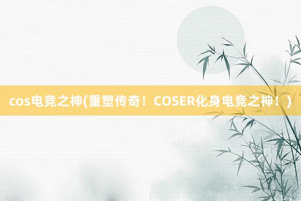 cos电竞之神(重塑传奇！COSER化身电竞之神！)