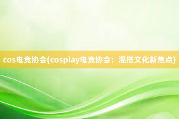 cos电竞协会(cosplay电竞协会：混搭文化新焦点)