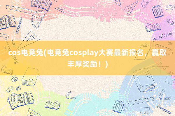 cos电竞兔(电竞兔cosplay大赛最新报名，赢取丰厚奖励！)