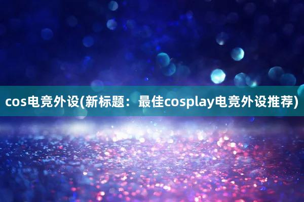 cos电竞外设(新标题：最佳cosplay电竞外设推荐)