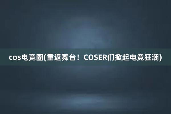 cos电竞圈(重返舞台！COSER们掀起电竞狂潮)