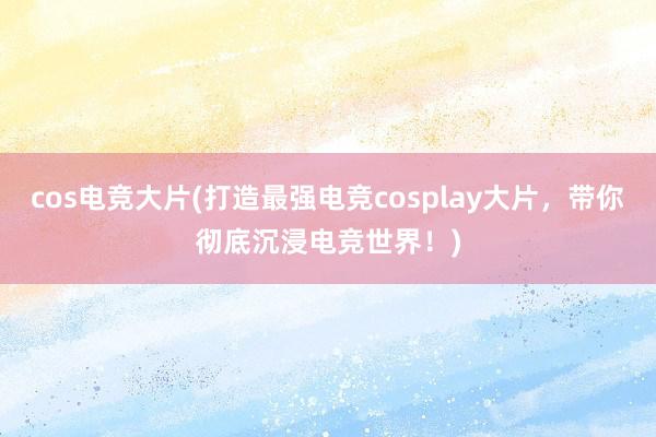 cos电竞大片(打造最强电竞cosplay大片，带你彻底沉浸电竞世界！)