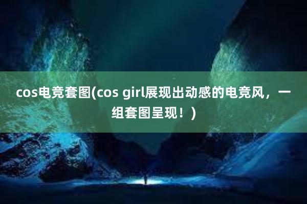 cos电竞套图(cos girl展现出动感的电竞风，一组套图呈现！)