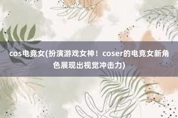 cos电竞女(扮演游戏女神！coser的电竞女新角色展现出视觉冲击力)