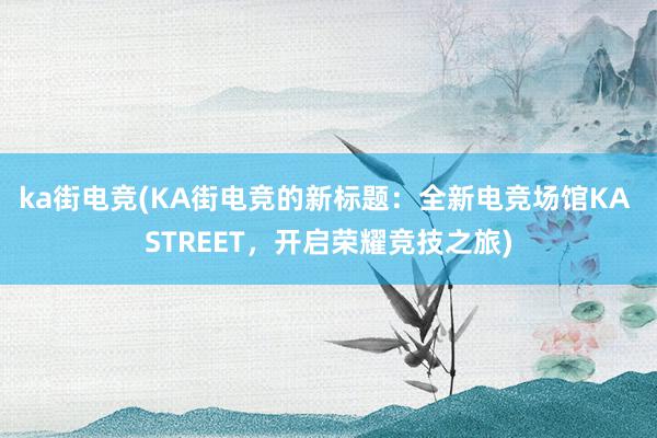 ka街电竞(KA街电竞的新标题：全新电竞场馆KA STREET，开启荣耀竞技之旅)