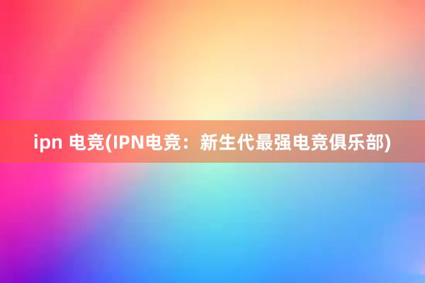 ipn 电竞(IPN电竞：新生代最强电竞俱乐部)