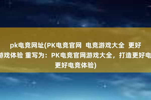 pk电竞网址(PK电竞官网  电竞游戏大全  更好的电竞游戏体验 重写为：PK电竞官网游戏大全，打造更好电竞体验)