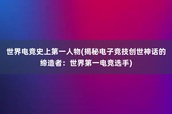 世界电竞史上第一人物(揭秘电子竞技创世神话的缔造者：世界第一电竞选手)