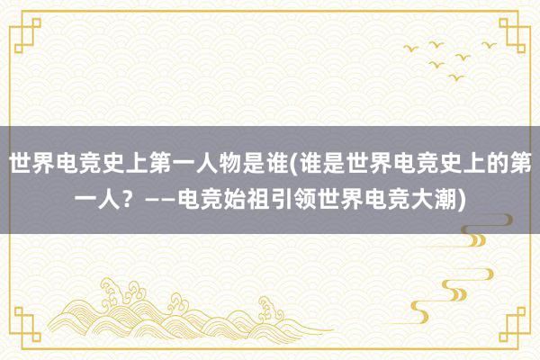 世界电竞史上第一人物是谁(谁是世界电竞史上的第一人？——电竞始祖引领世界电竞大潮)