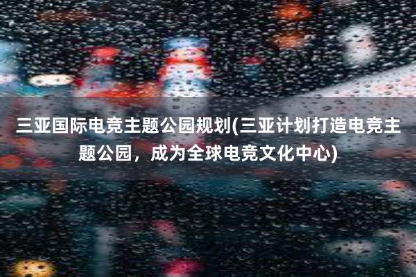 三亚国际电竞主题公园规划(三亚计划打造电竞主题公园，成为全球电竞文化中心)