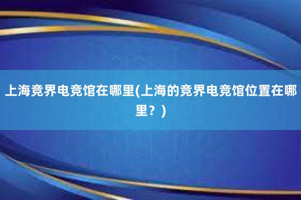 上海竞界电竞馆在哪里(上海的竞界电竞馆位置在哪里？)