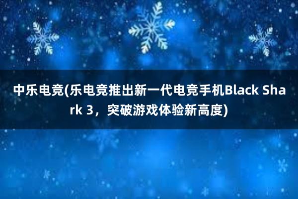 中乐电竞(乐电竞推出新一代电竞手机Black Shark 3，突破游戏体验新高度)