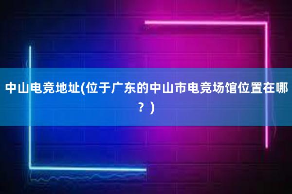 中山电竞地址(位于广东的中山市电竞场馆位置在哪？)