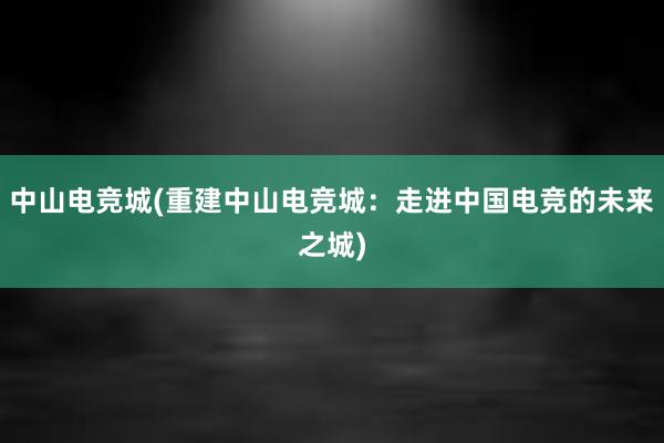 中山电竞城(重建中山电竞城：走进中国电竞的未来之城)