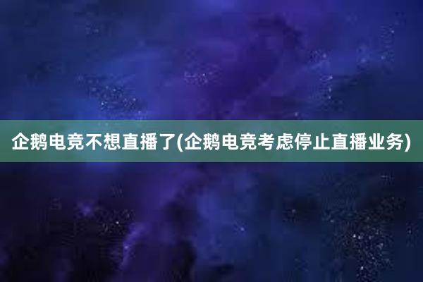 企鹅电竞不想直播了(企鹅电竞考虑停止直播业务)