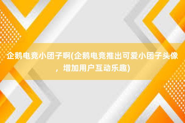 企鹅电竞小团子啊(企鹅电竞推出可爱小团子头像，增加用户互动乐趣)