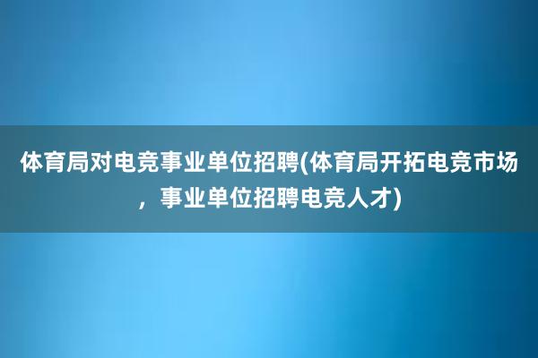 体育局对电竞事业单位招聘(体育局开拓电竞市场，事业单位招聘电竞人才)