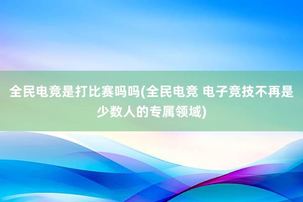 全民电竞是打比赛吗吗(全民电竞 电子竞技不再是少数人的专属领域)