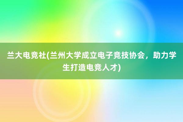 兰大电竞社(兰州大学成立电子竞技协会，助力学生打造电竞人才)