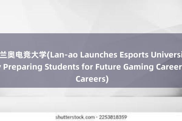 兰奥电竞大学(Lan-ao Launches Esports University Preparing Students for Future Gaming Careers)