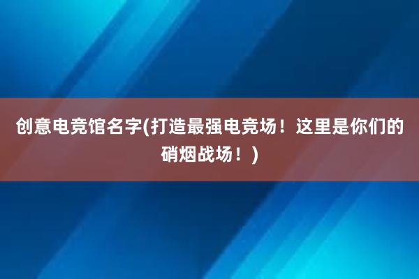 创意电竞馆名字(打造最强电竞场！这里是你们的硝烟战场！)