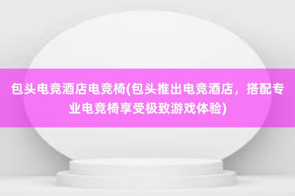 包头电竞酒店电竞椅(包头推出电竞酒店，搭配专业电竞椅享受极致游戏体验)