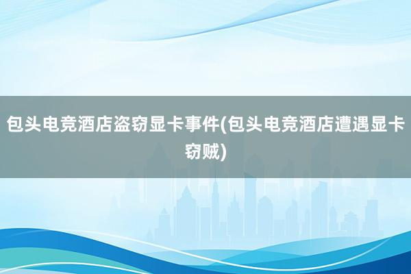 包头电竞酒店盗窃显卡事件(包头电竞酒店遭遇显卡窃贼)