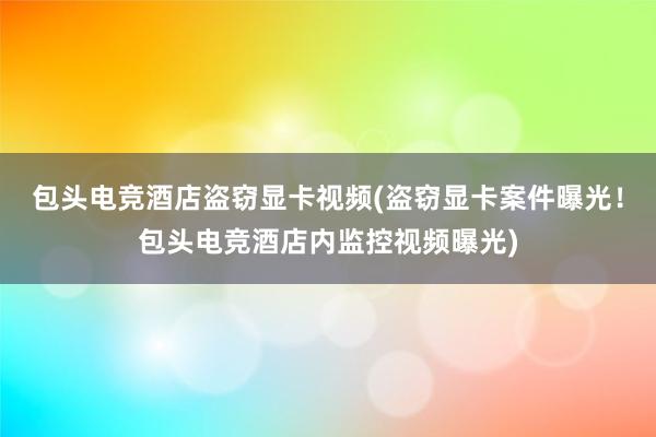 包头电竞酒店盗窃显卡视频(盗窃显卡案件曝光！包头电竞酒店内监控视频曝光)