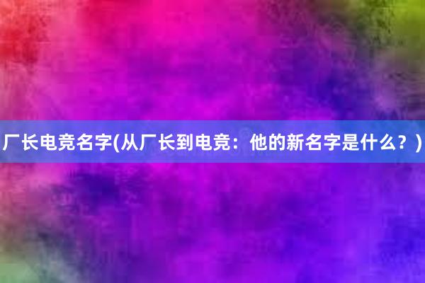 厂长电竞名字(从厂长到电竞：他的新名字是什么？)