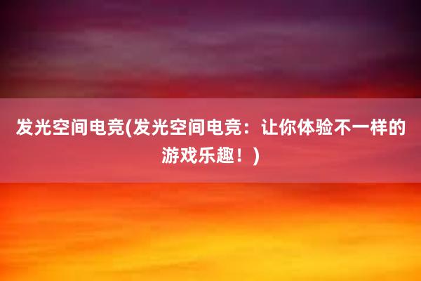 发光空间电竞(发光空间电竞：让你体验不一样的游戏乐趣！)