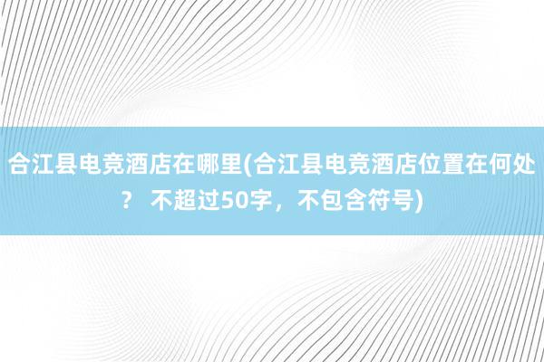 合江县电竞酒店在哪里(合江县电竞酒店位置在何处？ 不超过50字，不包含符号)