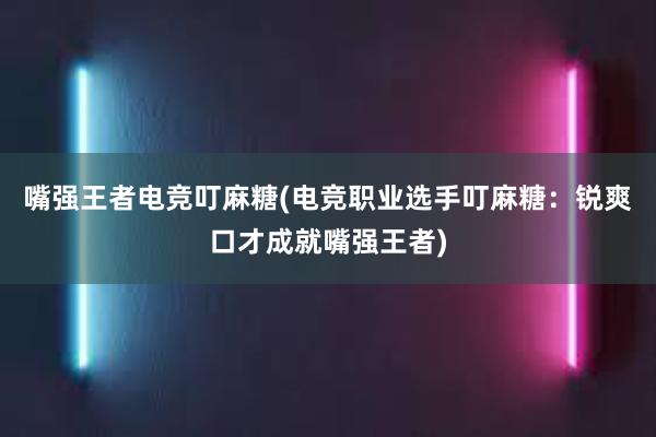 嘴强王者电竞叮麻糖(电竞职业选手叮麻糖：锐爽口才成就嘴强王者)