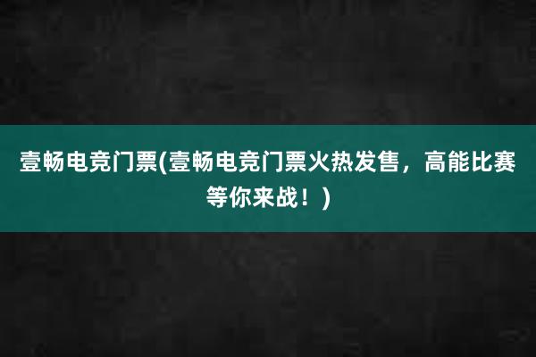 壹畅电竞门票(壹畅电竞门票火热发售，高能比赛等你来战！)