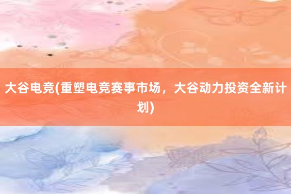 大谷电竞(重塑电竞赛事市场，大谷动力投资全新计划)