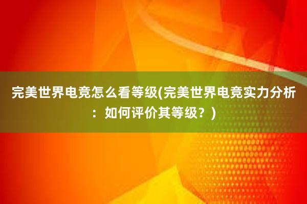 完美世界电竞怎么看等级(完美世界电竞实力分析：如何评价其等级？)