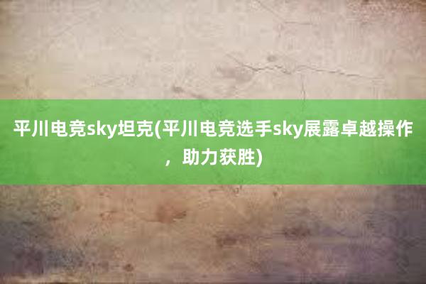 平川电竞sky坦克(平川电竞选手sky展露卓越操作，助力获胜)