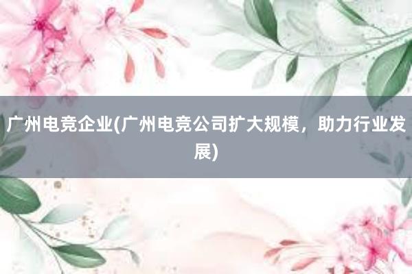 广州电竞企业(广州电竞公司扩大规模，助力行业发展)