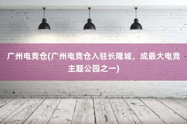 广州电竞仓(广州电竞仓入驻长隆城，成最大电竞主题公园之一)