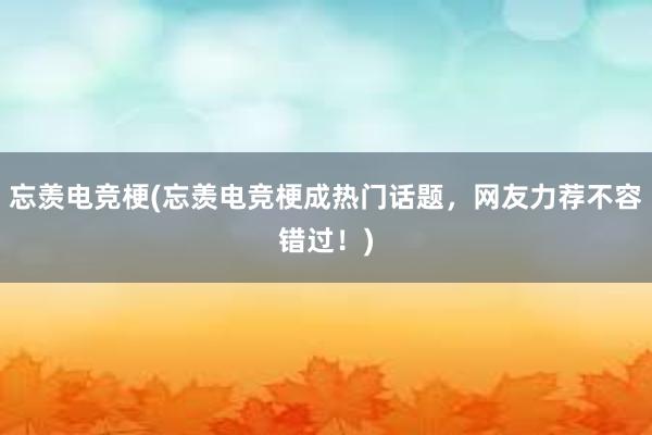 忘羡电竞梗(忘羡电竞梗成热门话题，网友力荐不容错过！)