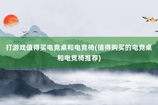 打游戏值得买电竞桌和电竞椅(值得购买的电竞桌和电竞椅推荐)