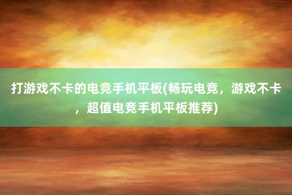 打游戏不卡的电竞手机平板(畅玩电竞，游戏不卡，超值电竞手机平板推荐)