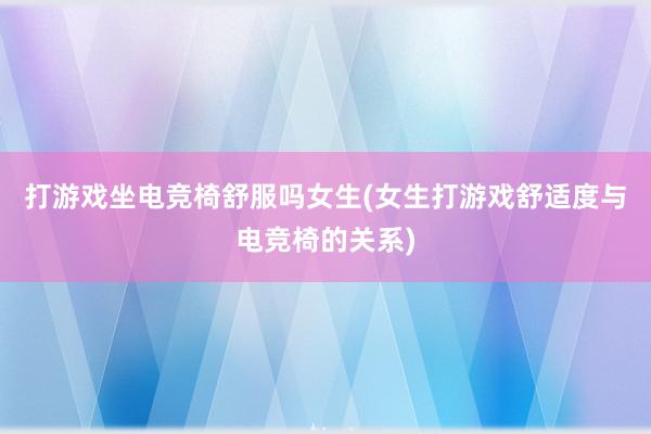 打游戏坐电竞椅舒服吗女生(女生打游戏舒适度与电竞椅的关系)