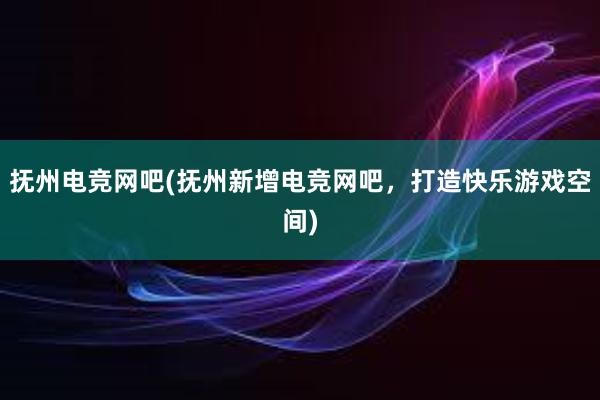 抚州电竞网吧(抚州新增电竞网吧，打造快乐游戏空间)