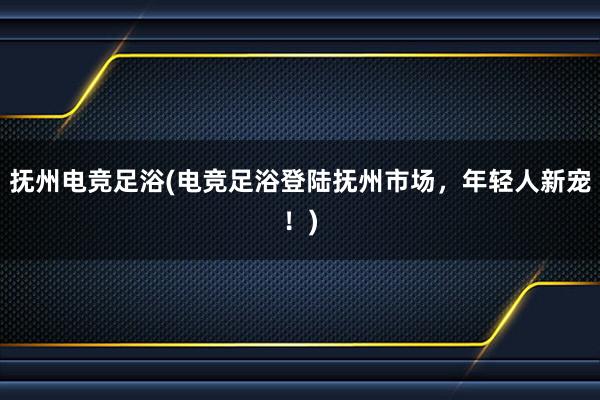 抚州电竞足浴(电竞足浴登陆抚州市场，年轻人新宠！)