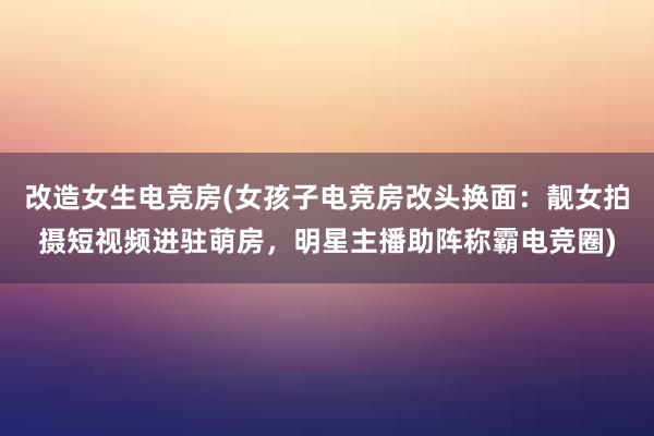 改造女生电竞房(女孩子电竞房改头换面：靓女拍摄短视频进驻萌房，明星主播助阵称霸电竞圈)