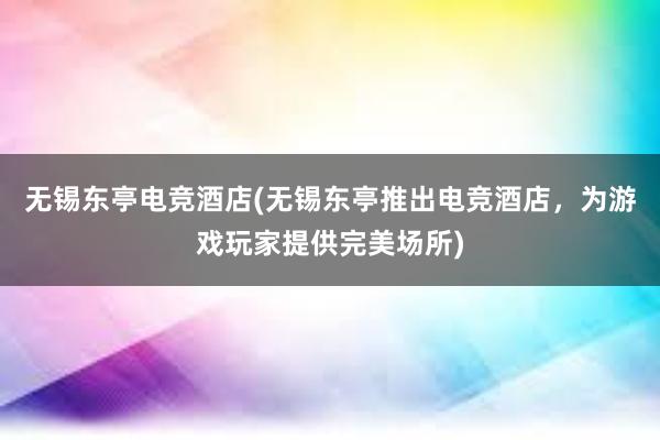 无锡东亭电竞酒店(无锡东亭推出电竞酒店，为游戏玩家提供完美场所)