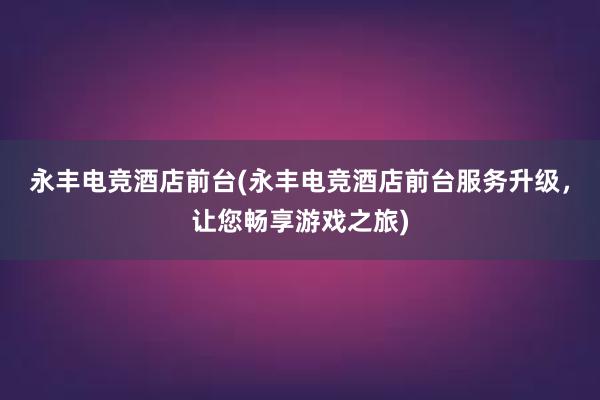 永丰电竞酒店前台(永丰电竞酒店前台服务升级，让您畅享游戏之旅)