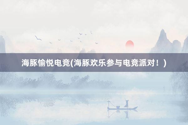 海豚愉悦电竞(海豚欢乐参与电竞派对！)